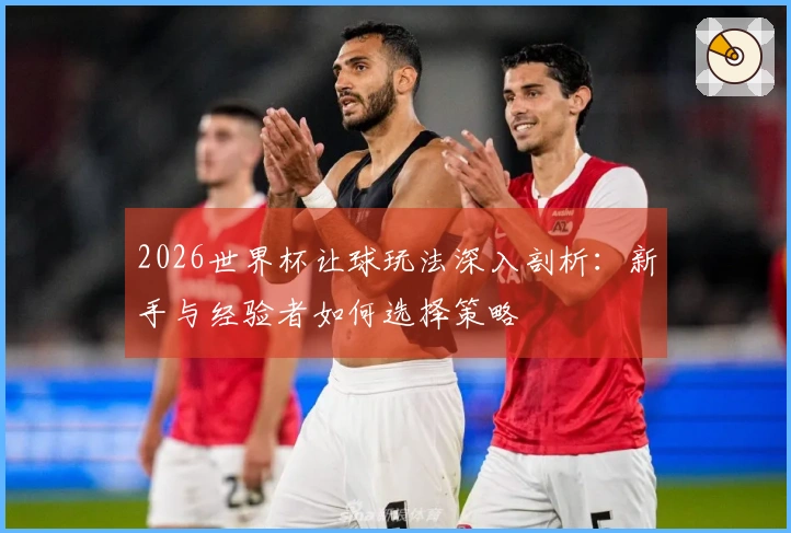 2026世界杯让球玩法深入剖析：新手与经验者如何选择策略