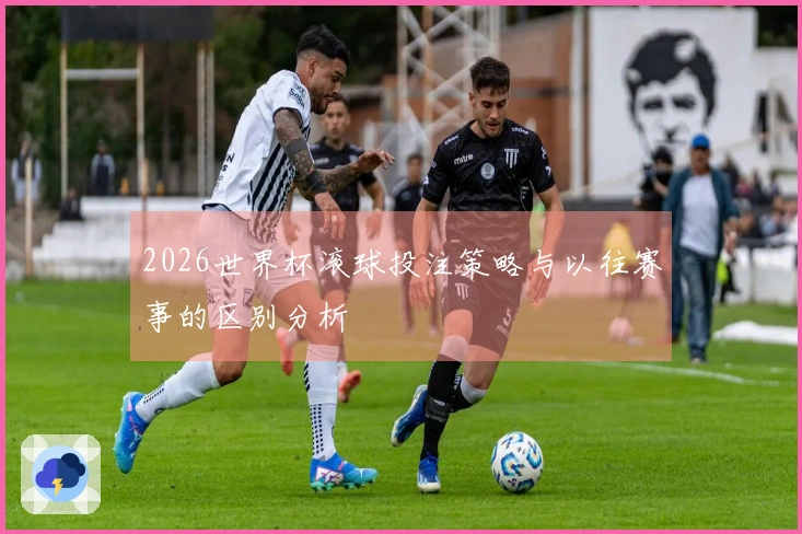 2026世界杯滚球投注策略与以往赛事的区别分析